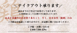 テイクアウト賜ります。 前日までのご注文でお受けしております。 ※予約状況によってお断りする場合もございます。 おまかせ盛り合わせ串７本セット \1,000円（税別）のみ ご予約はお電話にて賜りますので、お気軽にお問い合わせください。 ご予約・お問い合わせ📞080-7200-3294
