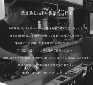 焼き鳥を片手に至福の一杯を 大分市森町バイパス沿いにある「焼き鳥専門店又又又（みまた）」は 焼き鳥専門店として地域の皆様にご愛顧いただいております。 博多地どりを使用した焼き鳥や、手ごねで作り上げた当店人気のつくね串も是非ご賞味ください 季節に沿ったその時期しか出会えない串メニューもご用意しております。 皆様の美味しい笑顔が焼き鳥又又又に集うべく、今日も心を込めておもてなしいたします。