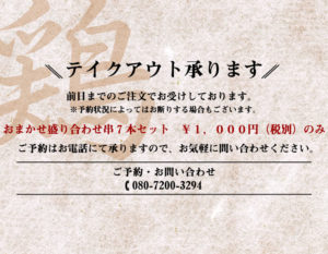 テイクアウト賜ります。 前日までのご注文でお受けしております。 ※予約状況によってお断りする場合もございます。 おまかせ盛り合わせ串７本セット \1,000円（税別）のみ ご予約はお電話にて賜りますので、お気軽にお問い合わせください。 ご予約・お問い合わせ📞080-7200-3294
