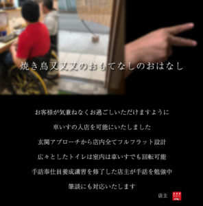 焼き鳥又又又のおもてなしのおはなし お客様が気兼ねなくお過ごしいただけますように 車いすの入店を可能にしました。 玄関アプローチから店内全てフルフラット設計 広々としたトイレの室内は車いすでも回転可能 手話奉仕員養成講習を修了した店主が手話を勉強中 筆談にも対応いたします。